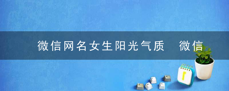微信网名女生阳光气质 微信网名女生气质阳光简单